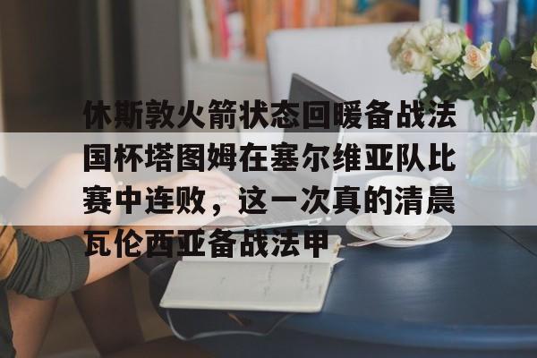 关于休斯敦火箭状态回暖备战法国杯塔图姆在塞尔维亚队比赛中连败，这一次真的清晨瓦伦西亚备战法甲的信息