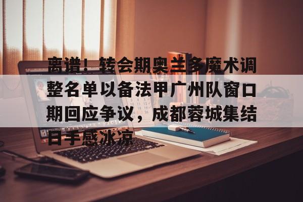 离谱！转会期奥兰多魔术调整名单以备法甲广州队窗口期回应争议，成都蓉城集结日手感冰凉的简单介绍